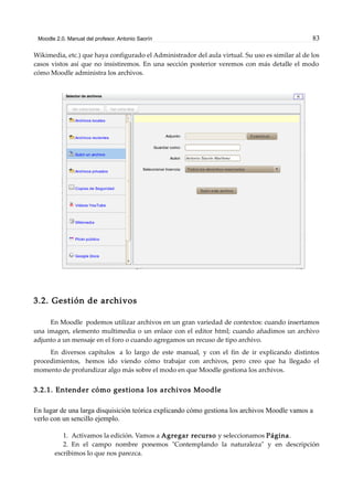 Moodle 2.0. Manual del profesor. Antonio Saorín 83
Wikimedia, etc.) que haya configurado el Administrador del aula virtual. Su uso es similar al de los
casos vistos así que no insistiremos. En una sección posterior veremos con más detalle el modo
cómo Moodle administra los archivos.
3.2. Gestión de archivos
En Moodle podemos utilizar archivos en un gran variedad de contextos: cuando insertamos
una imagen, elemento multimedia o un enlace con el editor html; cuando añadimos un archivo
adjunto a un mensaje en el foro o cuando agregamos un recuso de tipo archivo.
En diversos capítulos a lo largo de este manual, y con el fin de ir explicando distintos
procedimientos, hemos ido viendo cómo trabajar con archivos, pero creo que ha llegado el
momento de profundizar algo más sobre el modo en que Moodle gestiona los archivos.
3.2.1. Entender cómo gestiona los archivos Moodle
En lugar de una larga disquisición teórica explicando cómo gestiona los archivos Moodle vamos a
verlo con un sencillo ejemplo.
1. Activamos la edición. Vamos a Agregar recurso y seleccionamos Página.
2. En el campo nombre ponemos "Contemplando la naturaleza" y en descripción
escribimos lo que nos parezca.
 