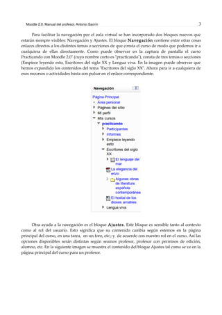 Moodle 2.0. Manual del profesor. Antonio Saorín 3
Para facilitar la navegación por el aula virtual se han incorporado dos bloques nuevos que
estarán siempre visibles: Navegación y Ajustes. El bloque Navegación contiene entre otras cosas
enlaces directos a los distintos temas o secciones de que consta el curso de modo que podemos ir a
cualquiera de ellas directamente. Como puede observar en la captura de pantalla el curso
Practicando con Moodle 2.0" (cuyo nombre corto es "practicando"), consta de tres temas o secciones
(Empiece leyendo esto, Escritores del siglo XX y Lengua viva. En la imagen puede observar que
hemos expandido los contenidos del tema "Escritores del siglo XX". Ahora para ir a cualquiera de
esos recursos o actividades basta con pulsar en el enlace correspondiente.
Otra ayuda a la navegación es el bloque Ajustes. Este bloque es sensible tanto al contexto
como al rol del usuario. Esto significa que su contenido cambia según estemos en la página
principal del curso, en una tarea, en un foro, etc.; y de acuerdo con nuestro rol en el curso. Así las
opciones disponibles serán distintas según seamos profesor, profesor con permisos de edición,
alumno, etc. En la siguiente imagen se muestra el contenido del bloque Ajustes tal como se ve en la
página principal del curso para un profesor.
 