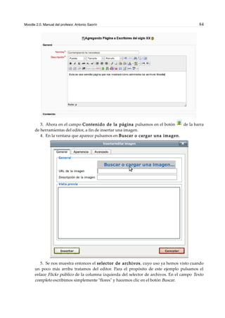 Moodle 2.0. Manual del profesor. Antonio Saorín 84
3. Ahora en el campo Contenido de la página pulsamos en el botón de la barra
de herramientas del editor, a fin de insertar una imagen.
4. En la ventana que aparece pulsamos en Buscar o cargar una imagen.
5. Se nos muestra entonces el selector de archivos, cuyo uso ya hemos visto cuando
un poco más arriba tratamos del editor. Para el propósito de este ejemplo pulsamos el
enlace Flickr público de la columna izquierda del selector de archivos. En el campo Texto
completo escribimos simplemente "flores" y hacemos clic en el botón Buscar.
 