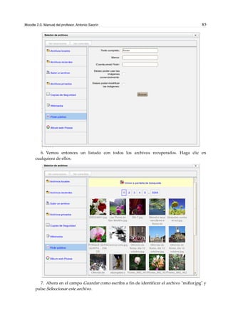 Moodle 2.0. Manual del profesor. Antonio Saorín 85
6. Vemos entonces un listado con todos los archivos recuperados. Haga clic en
cualquiera de ellos.
7. Ahora en el campo Guardar como escriba a fin de identificar el archivo "miflor.jpg" y
pulse Seleccionar este archivo.
 