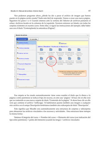 Moodle 2.0. Manual del profesor. Antonio Saorín 87
Nos podemos preguntar ahora ¿dónde ha ido a parar el archivo de imagen que hemos
puesto en la página recién creada? Nada más fácil de responder. Vamos a crear una nueva página.
Seguimos los pasos 1 a 4. Cuando estemos ante la ventana del Selector de archivos pulsamos el
enlace Archivos locales en la columna de la izquierda. Veremos entonces un listado con todas las
carpetas existentes en nuestro curso. Entre ellas, si siguió las instrucciones del ejemplo, debe haber
una con el título "Contemplando la naturaleza (Página)".
Esa carpeta se ha creado automáticamente: tiene como nombre el título que le dimos a la
página y entre paréntesis se indica el tipo de recurso, en este caso "página". Si hace clic en ella verá
que su contenido es una nueva carpeta de título "Contenido de la página". Si ahora hace clic en ella
verá que contiene el archivo "miflor.jpg". Si hubiéramos puesto también una imagen o cualquier
otro archivo en el campo Descripción tendríamos también otra subcarpeta de título "Descripción".
Esto significa que Moodle crea automáticamente una estructura de carpetas y subcarpetas
para almacenar los archivos vinculados a los recursos y actividades. Esta estructura tiene siempre
la misma forma:
Sistema->Categoría del curso -> Nombre del curso -> Elemento del curso (con indicación del
tipo entre paréntesis) -> partes del elemento (cuando las tenga) -> archivos vinculados
 