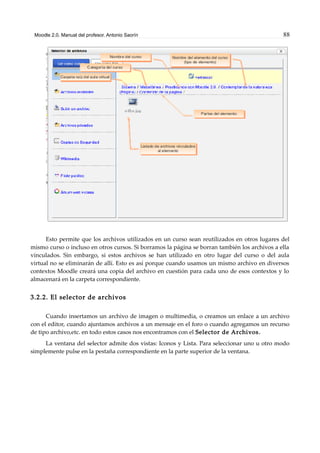 Moodle 2.0. Manual del profesor. Antonio Saorín 88
Esto permite que los archivos utilizados en un curso sean reutilizados en otros lugares del
mismo curso o incluso en otros cursos. Si borramos la página se borran también los archivos a ella
vinculados. Sin embargo, si estos archivos se han utilizado en otro lugar del curso o del aula
virtual no se eliminarán de allí. Esto es así porque cuando usamos un mismo archivo en diversos
contextos Moodle creará una copia del archivo en cuestión para cada uno de esos contextos y lo
almacenará en la carpeta correspondiente.
3.2.2. El selector de archivos
Cuando insertamos un archivo de imagen o multimedia, o creamos un enlace a un archivo
con el editor, cuando ajuntamos archivos a un mensaje en el foro o cuando agregamos un recurso
de tipo archivo,etc. en todo estos casos nos encontramos con el Selector de Archivos.
La ventana del selector admite dos vistas: Iconos y Lista. Para seleccionar uno u otro modo
simplemente pulse en la pestaña correspondiente en la parte superior de la ventana.
 