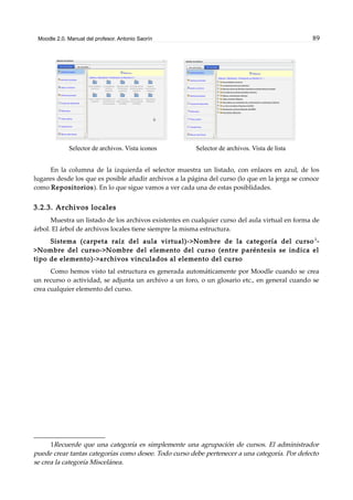 Moodle 2.0. Manual del profesor. Antonio Saorín 89
Selector de archivos. Vista iconos Selector de archivos. Vista de lista
En la columna de la izquierda el selector muestra un listado, con enlaces en azul, de los
lugares desde los que es posible añadir archivos a la página del curso (lo que en la jerga se conoce
como Repositorios). En lo que sigue vamos a ver cada una de estas posiblidades.
3.2.3. Archivos locales
Muestra un listado de los archivos existentes en cualquier curso del aula virtual en forma de
árbol. El árbol de archivos locales tiene siempre la misma estructura.
Sistema (carpeta raíz del aula virtual)->Nombre de la categoría del curso 1
-
>Nombre del curso->Nombre del elemento del curso (entre paréntesis se indica el
tipo de elemento)->archivos vinculados al elemento del curso
Como hemos visto tal estructura es generada automáticamente por Moodle cuando se crea
un recurso o actividad, se adjunta un archivo a un foro, o un glosario etc., en general cuando se
crea cualquier elemento del curso.
1Recuerde que una categoría es simplemente una agrupación de cursos. El administrador
puede crear tantas categorías como desee. Todo curso debe pertenecer a una categoría. Por defecto
se crea la categoría Miscelánea.
 
