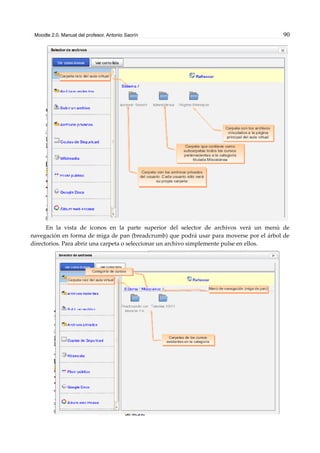 Moodle 2.0. Manual del profesor. Antonio Saorín 90
En la vista de iconos en la parte superior del selector de archivos verá un menú de
navegación en forma de miga de pan (breadcrumb) que podrá usar para moverse por el árbol de
directorios. Para abrir una carpeta o seleccionar un archivo simplemente pulse en ellos.
 