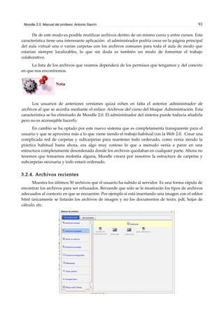 Moodle 2.0. Manual del profesor. Antonio Saorín 91
De de este modo es posible reutilizar archivos dentro de un mismo curso y entre cursos. Esta
característica tiene una interesante aplicación: el administrador podría crear en la página principal
del aula virtual una o varias carpetas con los archivos comunes para toda el aula de modo que
estarían siempre localizables, lo que sin duda es también un modo de fomentar el trabajo
colaborativo.
La lista de los archivos que veamos dependerá de los permisos que tengamos y del conexto
en que nos encontremos.
Nota
Los usuarios de anteriores versiones quizá echen en falta el anterior administrador de
archivos al que se accedía mediante el enlace Archivos del curso del bloque Administración. Esta
característica se ha eliminado de Moodle 2.0. El administrador del sistema puede todavía añadirla
pero no es aconsejable hacerlo.
En cambio se ha optado por este nuevo sistema que es completamenta transparente para el
usuario y que se aproxima más a lo que viene siendo el trabajo habitual con la Web 2.0. Crear una
complicada red de carpetas y subcarpetas para mantener todo ordenado, como venía siendo la
práctica habitual hasta ahora, era algo muy costoso lo que a menudo venía a parar en una
estructura completamente desordenada donde los archivos quedaban en cualquier parte. Ahora no
tenemos que tomarnos molestia alguna, Moodle creará por nosotros la estructura de carpetas y
subcarpetas necesaria y todo estará ordenado.
3.2.4. Archivos recientes
Muestra los últimos 50 archivos que el usuario ha subido al servidor. Es una forma rápida de
encontrar los archivos para ser rehusados. Recuerde que sólo se le mostrarán los tipos de archivos
adecuados al contexto en que se encuentre. Por ejemplo si está insertando una imagen con el editor
html únicamente se listarán los archivos de imagen y no los documentos de texto, pdf, hojas de
cálculo, etc.
 