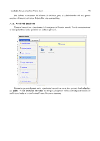 Moodle 2.0. Manual del profesor. Antonio Saorín 92
Por defecto se muestran los últimos 50 archivos, pero el Administrador del aula puede
cambiar este número e incluso deshabilitar esta característica.
3.2.5. Archivos privados
Muestra los archivos existentes en el el área personal de cada usuario. En este mismo manual
se trató por extenso cómo gestionar los archivos privados.
Recuerde que usted puede subir y gestionar los archivos en su área privada desde el enlace
Mi perfil -> Mis archivos privados del bloque Navegación o utilizando el panel lateral Mis
archivos privados, si es que lo añadió como bloque en su curso.
 