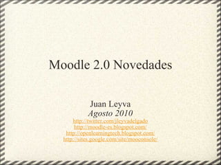 Moodle 2.0 Novedades Juan Leyva Agosto 2010 http://twitter.com/jleyvadelgado http://moodle-es.blogspot.com/ http://openlearningtech.blogspot.com/ http://sites.google.com/site/mooconsole/ 
