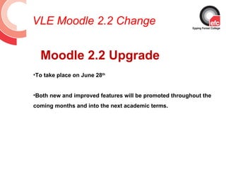 VLE Moodle 2.2 Change


  Moodle 2.2 Upgrade
•To take place on June 28th


•Both new and improved features will be promoted throughout the
coming months and into the next academic terms.
 