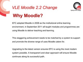 VLE Moodle 2.2 Change
Why Moodle?
EFC adopted Moodle in 2008 as the institutional online learning
environment, in September 2011 all taught modules and programmes are
using Moodle to deliver teaching and learning.


This staggering achievement needs to be matched by a system to support
and promote the diverse range of uses Moodle caters for.


Upgrading to the latest version ensures EFC is using the most modern
system possible. A transparent and clear approach will ensure Moodle
continues along its successful path.
 