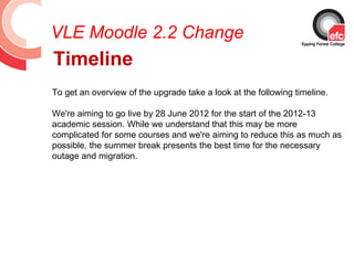 VLE Moodle 2.2 Change
Timeline
To get an overview of the upgrade take a look at the following timeline.

We're aiming to go live by 28 June 2012 for the start of the 2012-13
academic session. While we understand that this may be more
complicated for some courses and we're aiming to reduce this as much as
possible, the summer break presents the best time for the necessary
outage and migration.
 