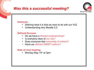 Was this a successful meeting?


  Outcome:
     • Defining what it is that we want to do with our VLE
     • Understanding why Moodle 2.2

  Defined Success
      • Do we have a Shared understanding?
      • Is everyone clear of our role?
      • Does everyone feel ownership of actions?
      • Have we defined SMART actions?

  Date of next meeting
      • Monday May 14th at 3pm
 