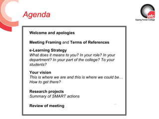 Agenda

 Welcome and apologies

 Meeting Framing and Terms of References

 e-Learning Strategy
 What does it means to you? In your role? In your
 department? In your part of the college? To your
 students?
 Your vision
 This is where we are and this is where we could be…
 How to get there?

 Research projects
 Summary of SMART actions

 Review of meeting
                                                       QuickTime™ and a
                                                         decompressor
                                                are needed to see this picture.
 