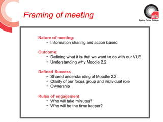 Framing of meeting

   Nature of meeting:
       • Information sharing and action based

   Outcome:
      • Defining what it is that we want to do with our VLE
      • Understanding why Moodle 2.2

   Defined Success
       • Shared understanding of Moodle 2.2
       • Clarity of our focus group and individual role
       • Ownership

   Rules of engagement
       • Who will take minutes?
       • Who will be the time keeper?
 