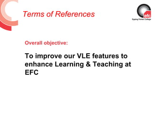 Terms of References


Overall objective:

To improve our VLE features to
enhance Learning & Teaching at
EFC
 