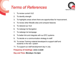 Terms of References
 1.   To review current VLE
 2.   To identify strength
 3.   To highlights areas where there are opportunities for improvement.
 4.   To review other Moodle sites and compare features
 5.   To rebrand our VLE
 6.   To redesign its Navigation
 7.   To redesign its homepage
 8.   To better link and integrate with our EFC systems
 9.   To decide on a communication strategy to staff
 10. To review Training material developed to support staff and
     students in the new system
 11. To support our staff development day in July
 Frequency of meetings: once a week
 Day and Time: Mondays 3 to 4pm
 