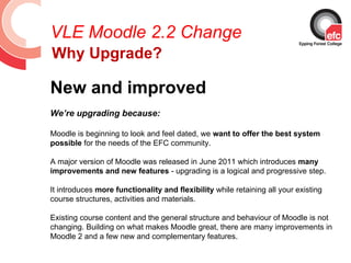 VLE Moodle 2.2 Change
Why Upgrade?

New and improved
We’re upgrading because:

Moodle is beginning to look and feel dated, we want to offer the best system
possible for the needs of the EFC community.

A major version of Moodle was released in June 2011 which introduces many
improvements and new features - upgrading is a logical and progressive step.

It introduces more functionality and flexibility while retaining all your existing
course structures, activities and materials.

Existing course content and the general structure and behaviour of Moodle is not
changing. Building on what makes Moodle great, there are many improvements in
Moodle 2 and a few new and complementary features.
 