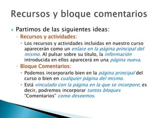  Partimos de las siguientes ideas: 
◦ Recursos y actividades: 
 Los recursos y actividades incluidas en nuestro curso 
aparecerán como un enlace en la página principal del 
mismo. Al pulsar sobre su título, la información 
introducida en ellos aparecerá en una página nueva. 
◦ Bloque Comentarios: 
 Podemos incorporarlo bien en la página principal del 
curso o bien en cualquier página del mismo. 
 Está vinculado con la página en la que se incorpore; es 
decir, podremos incorporar tantos bloques 
“Comentarios” como deseemos. 
 