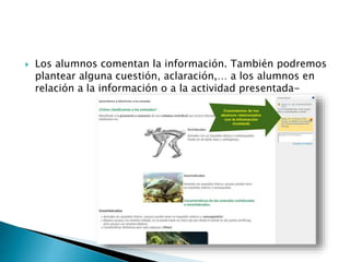  Los alumnos comentan la información. También podremos 
plantear alguna cuestión, aclaración,… a los alumnos en 
relación a la información o a la actividad presentada- 
