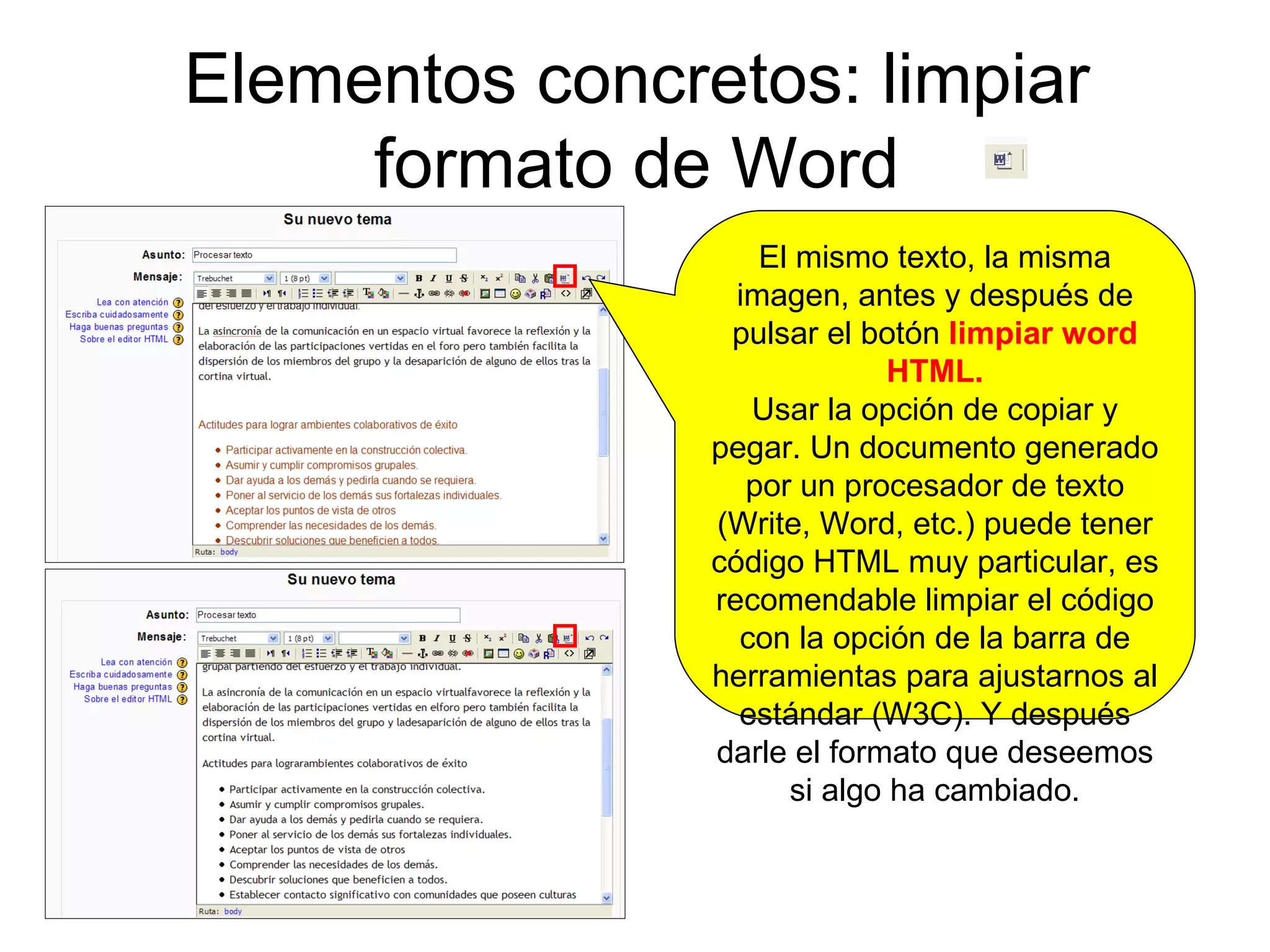 Elementos concretos: limpiar formato de Word El mismo texto, la misma imagen, antes y después de pulsar el botón  limpiar word HTML. Usar la opción de copiar y pegar. Un documento generado por un procesador de texto (Write, Word, etc.) puede tener código HTML muy particular, es recomendable limpiar el código con la opción de la barra de herramientas para ajustarnos al estándar (W3C). Y después darle el formato que deseemos si algo ha cambiado. 