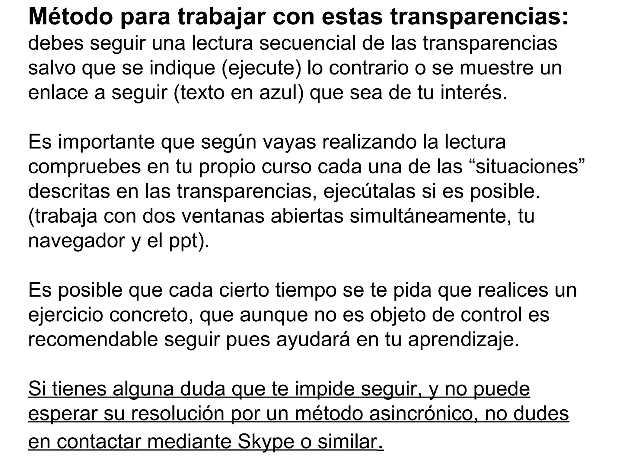 Método para trabajar con estas transparencias:   debes seguir una lectura secuencial de las transparencias salvo que se indique (ejecute) lo contrario o se muestre un enlace a seguir (texto en azul) que sea de tu interés. Es importante que según vayas realizando la lectura compruebes en tu propio curso cada una de las “situaciones” descritas en las transparencias, ejecútalas si es posible. (trabaja con dos ventanas abiertas simultáneamente, tu navegador y el ppt).   Es posible que cada cierto tiempo se te pida que realices un ejercicio concreto, que aunque no es objeto de control es recomendable seguir pues ayudará en tu aprendizaje. Si tienes alguna duda que te impide seguir, y no puede esperar su resolución por un método asincrónico, no dudes en contactar mediante Skype o similar . 