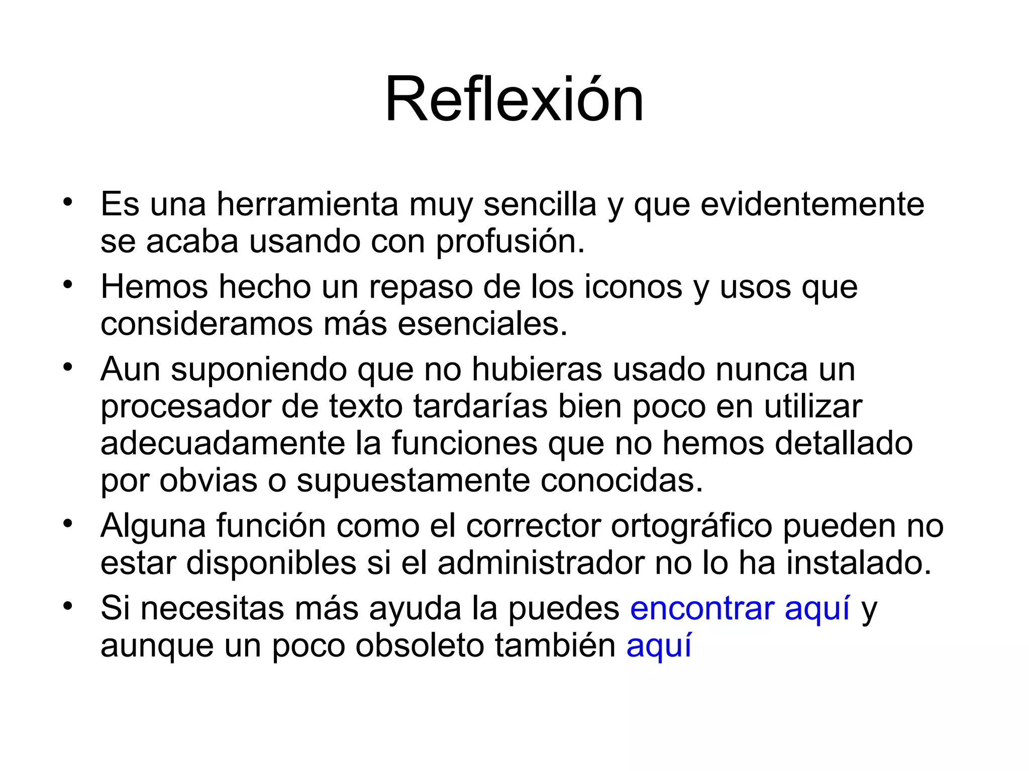 Reflexión Es una herramienta muy sencilla y que evidentemente se acaba usando con profusión. Hemos hecho un repaso de los iconos y usos que consideramos más esenciales. Aun suponiendo que no hubieras usado nunca un procesador de texto tardarías bien poco en utilizar adecuadamente la funciones que no hemos detallado por obvias o supuestamente conocidas. Alguna función como el corrector ortográfico pueden no estar disponibles si el administrador no lo ha instalado. Si necesitas más ayuda la puedes  encontrar aquí  y aunque un poco obsoleto también  aquí 