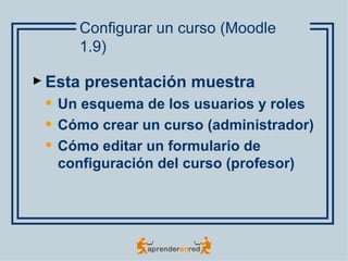 Configurar un curso (Moodle
       1.9)

► Esta   presentación muestra
    Un esquema de los usuarios y roles
    Cómo crear un curso (administrador)
    Cómo editar un formulario de
     configuración del curso (profesor)
 