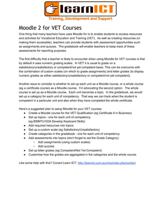 Moodle 2 for VET Courses
One thing that many teachers have uses Moodle for is to enable students to access resources
and activities for Vocational Education and Training (VET).  As well as creating resources (or
making them accessible), teachers can provide students with assessment opportunities such
as assignments and quizzes.  The gradebook will enable teachers to keep track of these
assessments for reporting purposes.
The first difficulty that a teacher is likely to encounter when using Moodle for VET courses is that
by default it uses numeric grading scales.  In VET it is usual to grade on a
satisfactory/unsatisfactory or competent/not yet competent basis. This can be overcome with
the combination of custom scales (on which to grade assignments) and letter grades (to display
numeric grades as either satisfactory/unsatisfactory or competent/not yet competent).
Another issue to consider is whether to set up each unit as a Moodle course, or a whole course
(eg a certificate course) as a Moodle course.  I’m advocating the second option.  The whole
course is set up as a Moodle course.  Each unit becomes a topic.  In the gradebook, we would
set up a category for each unit of competency.  That way we can track when the student is
competent in a particular unit and also when they have completed the whole certificate.
Here’s a suggested plan to setup Moodle for your VET courses:
● Create a Moodle course for the VET Qualification (eg Certificate II in Business)
● Set up topics ­ one for each unit of competency
(eg BSBITU102A Develop Keyboard Skills)
● Add required resources into topics
● Set up a custom scale (eg Satisfactory/Unsatisfactory)
● Create categories in the gradebook ­ one for each unit of competency
● Add assessments into topics (don’t forget to set the Grade Category)
○ Add assignments (using custom scales)
○ Add quizzes
● Set up letter grades (eg Competent/Not Yet Competent)
● Customise how the grades are aggregated in the categories and the whole course.
Like some help with this? Conact Learn ICT: http://learnict.com.au/cms/index.php/contact
 