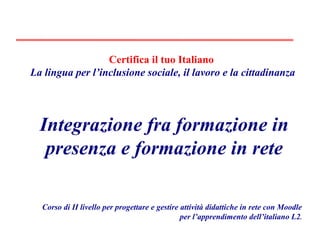 Corso di II livello per progettare e gestire attività didattiche in rete con Moodle per l’apprendimento dell’italiano L2 . Integrazione fra formazione in presenza e formazione in rete Certifica il tuo Italiano   La lingua per l’inclusione sociale, il lavoro e la cittadinanza 