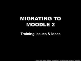 MIGRATING TO
  MOODLE 2
Training Issues & Ideas




        MARTIN KING : SENIOR LEARNING TECHNOLOGIST : ROYAL HOLLOWAY, UNIVERSITY OF LONDON
 