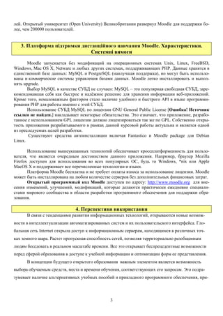 3
лей. Открытый университет (Open University) Великобритании развернул Moodle для поддержки бо-
лее, чем 200000 пользователей.
3. Платформа підтримки дистанційного навчання Moodle. Характеристики.
Системні вимоги
Moodle запускается без модификаций на операционных системах Unix, Linux, FreeBSD,
Windows, Mac OS X, Netware и любых других системах, поддерживающих PHP. Данные хранятся в
единственной базе данных: MySQL и PostgreSQL (наилучшая поддержка), но могут быть использо-
ваны и коммерческие системы управления базами данных. Moodle легко инсталлировать и выпол-
нять upgrade.
Выбор MySQL в качестве СУБД не случаен: MySQL – это популярная свободная СУБД, заре-
комендовавшая себя как быстрое и надёжное решение для хранения информации веб-приложений.
Кроме того, немаловажным фактором стало наличие удобного и быстрого API в языке программи-
рования PHP для работы именно с этой СУБД.
Использование СУБД MySQL по лицензии GNU General Public License [Ошибка! Источник
ссылки не найден.] накладывает некоторые обязательства. Это означает, что приложение, разрабо-
танное с использованием GPL лицензии должно лицензироваться так же по GPL. Собственно откры-
тость приложения разрабатываемого в рамках данной курсовой работы актуальна и является одной
из преследуемых целей разработки.
Существуют средства автоинсталляции включая Fantastico и Moodle package для Debian
Linux.
Использование вышеуказанных технологий обеспечивает кроссплатформенность для пользо-
вателя, что является очередным достоинством данного приложения. Например, браузер Mozilla
Firefox доступен для использования во всех популярных ОС, будь то Windows, *nix или Apple
MacOS X и поддерживает все перечисленные технологии и языки.
Платформа Moodle бесплатна и не требует оплаты взноса за использование лицензии. Moodle
может быть инсталлирована на любом количестве серверов без дополнительных финансовых затрат.
Открытый программный код Moodle доступен по адресу: http://www.moodle.org для вне-
сения изменений, улучшений, модификаций, которые делаются практически ежедневно специали-
стами мирового сообщества в области разработки программного обеспечения для поддержки обра-
зования.
4. Перспективи використання
В связи с тенденциями развития информационных технологий, открываются новые возмож-
ности в интеллектуализации автоматизированных систем и их пользовательского интерфейса. Гло-
бальная сеть Internet открыла доступ к информационным серверам, находящимся в различных точ-
ках земного шара. Растет пропускная способность сетей, позволяя территориально разобщенным
людям беседовать в реальном масштабе времени. Все это открывает беспрецедентные возможности
перед сферой образования в доступе к учебной информации и оптимизации форм ее представления.
В концепции будущего открытого образования важным элементом является возможность
выбора обучаемым средств, места и времени обучения, соответствующих его запросам. Это подра-
зумевает наличие альтернативных учебных пособий и прикладного программного обеспечения, при-
 