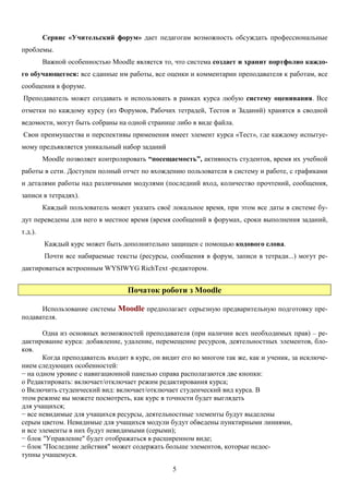 5
Сервис «Учительский форум» дает педагогам возможность обсуждать профессиональные
проблемы.
Важной особенностью Moodle является то, что система создает и хранит портфолио каждо-
го обучающегося: все сданные им работы, все оценки и комментарии преподавателя к работам, все
сообщения в форуме.
Преподаватель может создавать и использовать в рамках курса любую систему оценивания. Все
отметки по каждому курсу (из Форумов, Рабочих тетрадей, Тестов и Заданий) хранятся в сводной
ведомости, могут быть собраны на одной странице либо в виде файла.
Cвои преимущества и перспективы применения имеет элемент курса «Тест», где каждому испытуе-
мому предъявляется уникальный набор заданий
Moodle позволяет контролировать “посещаемость”, активность студентов, время их учебной
работы в сети. Доступен полный отчет по вхождению пользователя в систему и работе, с графиками
и деталями работы над различными модулями (последний вход, количество прочтений, сообщения,
записи в тетрадях).
Каждый пользователь может указать своё локальное время, при этом все даты в системе бу-
дут переведены для него в местное время (время сообщений в форумах, сроки выполнения заданий,
т.д.).
Каждый курс может быть дополнительно защищен с помощью кодового слова.
Почти все набираемые тексты (ресурсы, сообщения в форум, записи в тетради...) могут ре-
дактироваться встроенным WYSIWYG RichText -редактором.
Початок роботи з Moodle
Использование системы Moodle предполагает серьезную предварительную подготовку пре-
подавателя.
Одна из основных возможностей преподавателя (при наличии всех необходимых прав) – ре-
дактирование курса: добавление, удаление, перемещение ресурсов, деятельностных элементов, бло-
ков.
Когда преподаватель входит в курс, он видит его во многом так же, как и ученик, за исключе-
нием следующих особенностей:
− на одном уровне с навигационной панелью справа располагаются две кнопки:
o Редактировать: включает/отключает режим редактирования курса;
o Включить студенческий вид: включает/отключает студенческий вид курса. В
этом режиме вы можете посмотреть, как курс в точности будет выглядеть
для учащихся;
− все невидимые для учащихся ресурсы, деятельностные элементы будут выделены
серым цветом. Невидимые для учащихся модули будут обведены пунктирными линиями,
и все элементы в них будут невидимыми (серыми);
− блок "Управление" будет отображаться в расширенном виде;
− блок "Последние действия" может содержать больше элементов, которые недос-
тупны учащемуся.
 