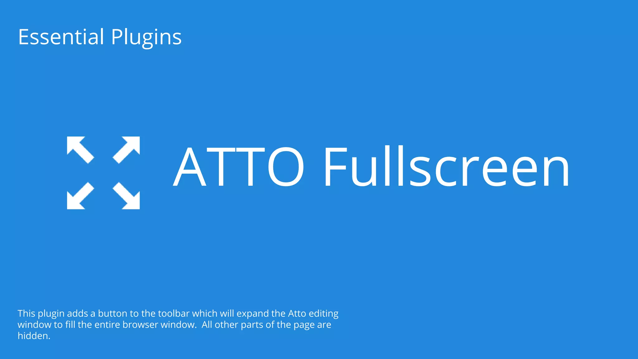 ATTO Fullscreen
Essential Plugins
This plugin adds a button to the toolbar which will expand the Atto editing
window to fill the entire browser window. All other parts of the page are
hidden.
 