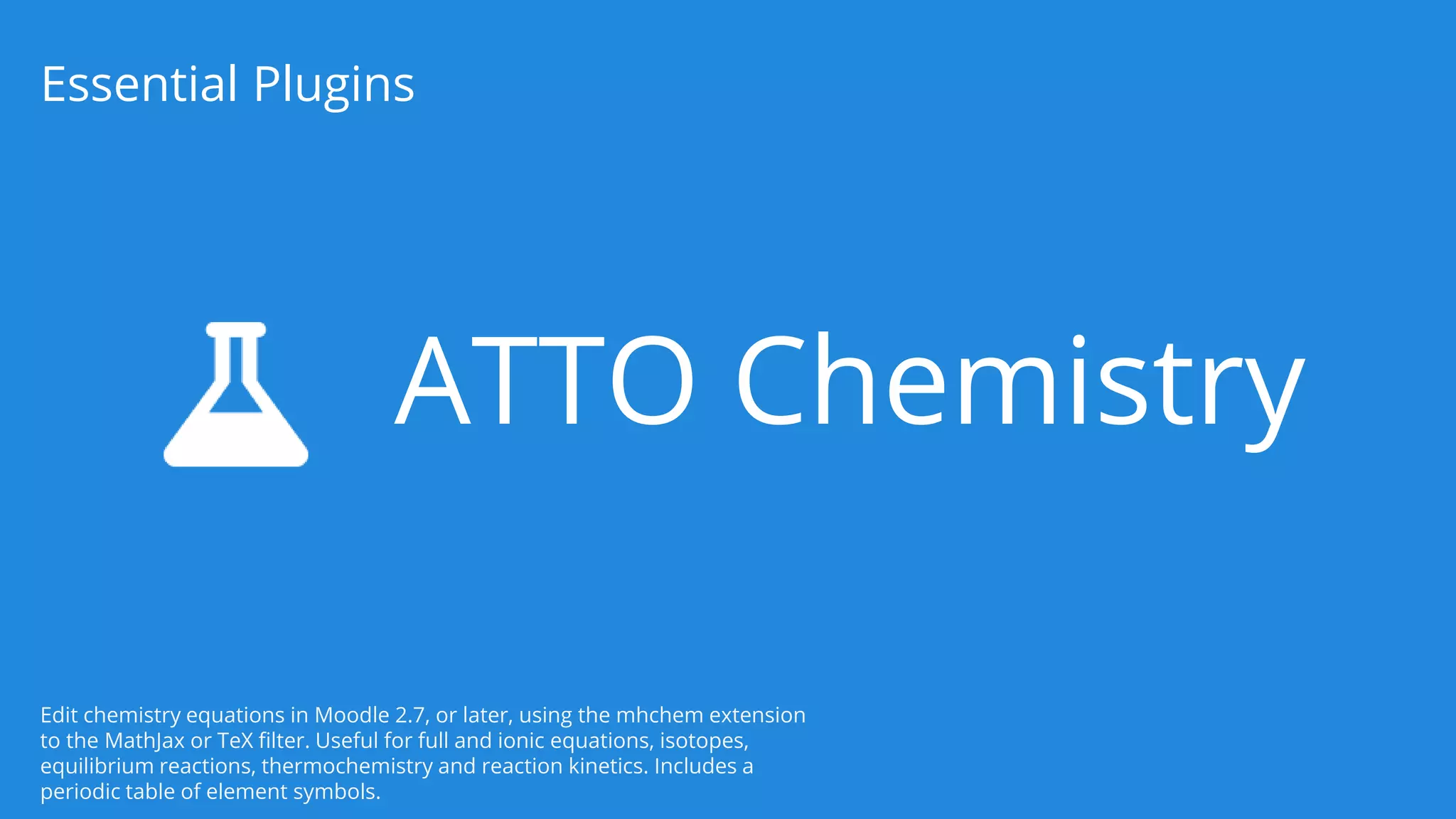 ATTO Chemistry
Essential Plugins
Edit chemistry equations in Moodle 2.7, or later, using the mhchem extension
to the MathJax or TeX filter. Useful for full and ionic equations, isotopes,
equilibrium reactions, thermochemistry and reaction kinetics. Includes a
periodic table of element symbols.
 