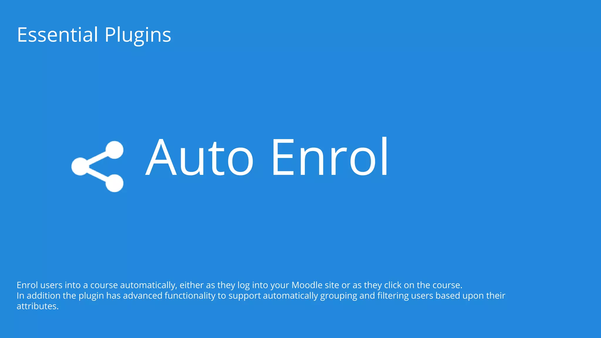 Auto Enrol
Essential Plugins
Enrol users into a course automatically, either as they log into your Moodle site or as they click on the course.
In addition the plugin has advanced functionality to support automatically grouping and filtering users based upon their
attributes.
 