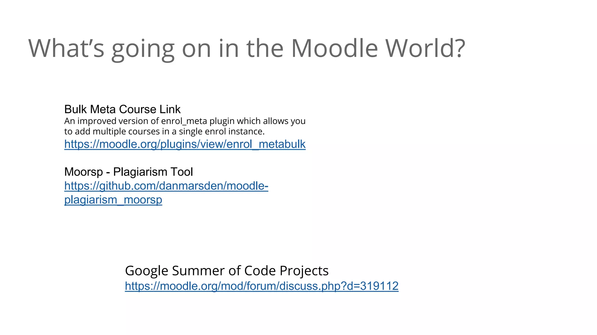 What’s going on in the Moodle World?
Google Summer of Code Projects
https://moodle.org/mod/forum/discuss.php?d=319112
Bulk Meta Course Link
An improved version of enrol_meta plugin which allows you
to add multiple courses in a single enrol instance.
https://moodle.org/plugins/view/enrol_metabulk
Moorsp - Plagiarism Tool
https://github.com/danmarsden/moodle-
plagiarism_moorsp
 