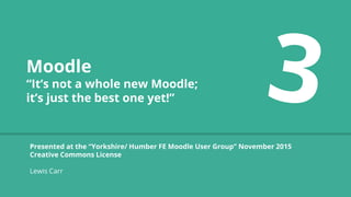 Moodle
“It’s not a whole new Moodle;
it’s just the best one yet!”
Presented at the “Yorkshire/ Humber FE Moodle User Group” November 2015
Creative Commons License
Lewis Carr
 