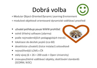 = Modular Object-Oriented Dynamic Learning Environment
= modulové objektově orientované dynamické vzdělávací prostředí
uživatel potřebuje pouze WWW prohlížeč
volně šiřitelný software (zdarma)
podle nejmodernějších pedagogických trendů
lokalizace do desítek jazyků (cca 60)
desetitisíce uživatelů (tisíce instalací) celosvětově
nejrozšířenější LCMS v ČR
stálý vývoj (6 + 26 + 200 osob + Open University)
znovupoužitelné vzdělávací objekty; dodržování standardů
(SCORM; W3C)
Dobrá volba
 