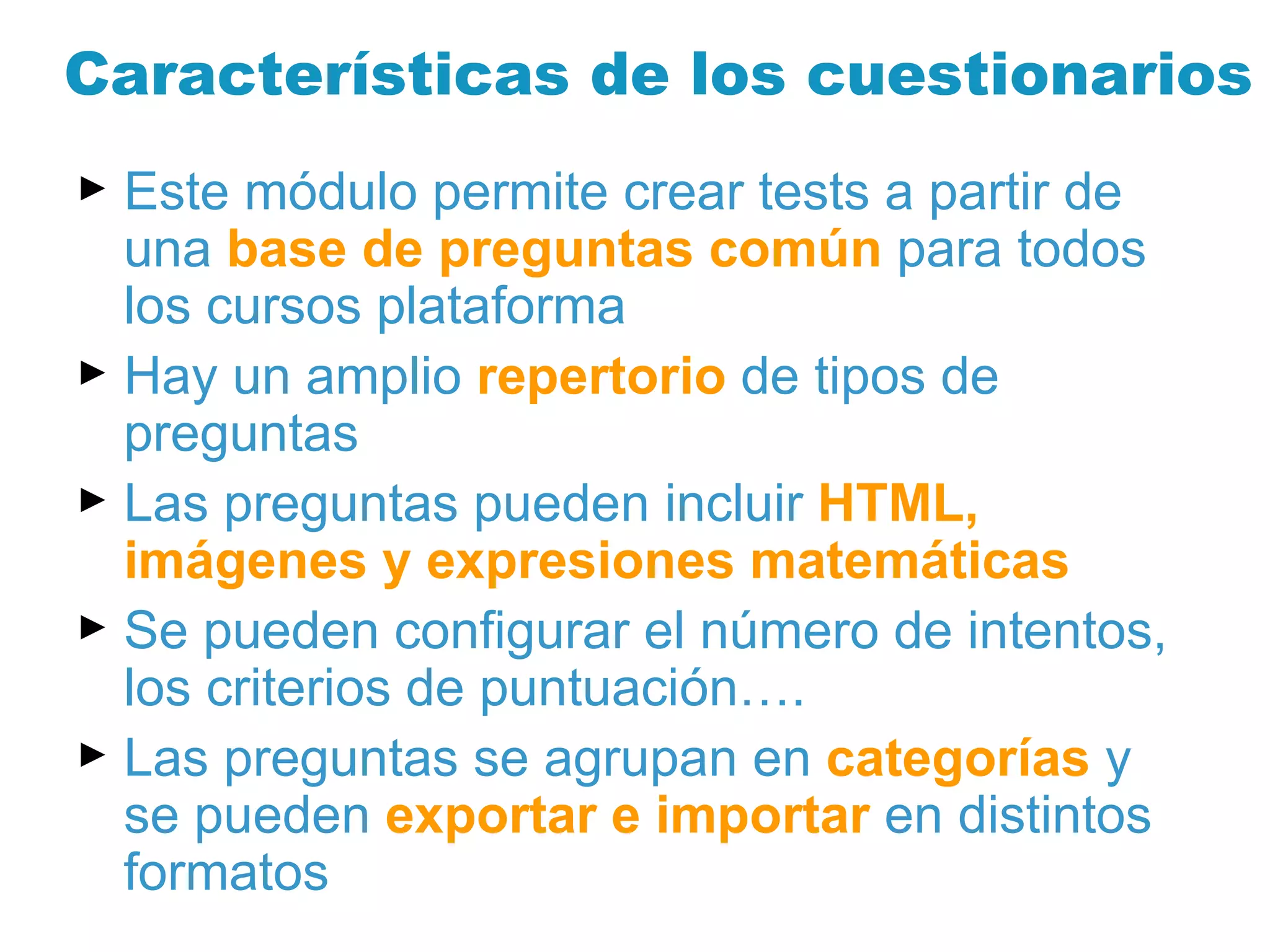Características de los cuestionarios Este módulo permite crear tests a partir de una  base de preguntas común  para todos los cursos plataforma Hay un amplio  repertorio  de tipos de preguntas Las preguntas pueden incluir  HTML, imágenes y expresiones matemáticas Se pueden configurar el número de intentos, los criterios de puntuación…. Las preguntas se agrupan en  categorías  y se pueden  exportar e importar  en distintos formatos 