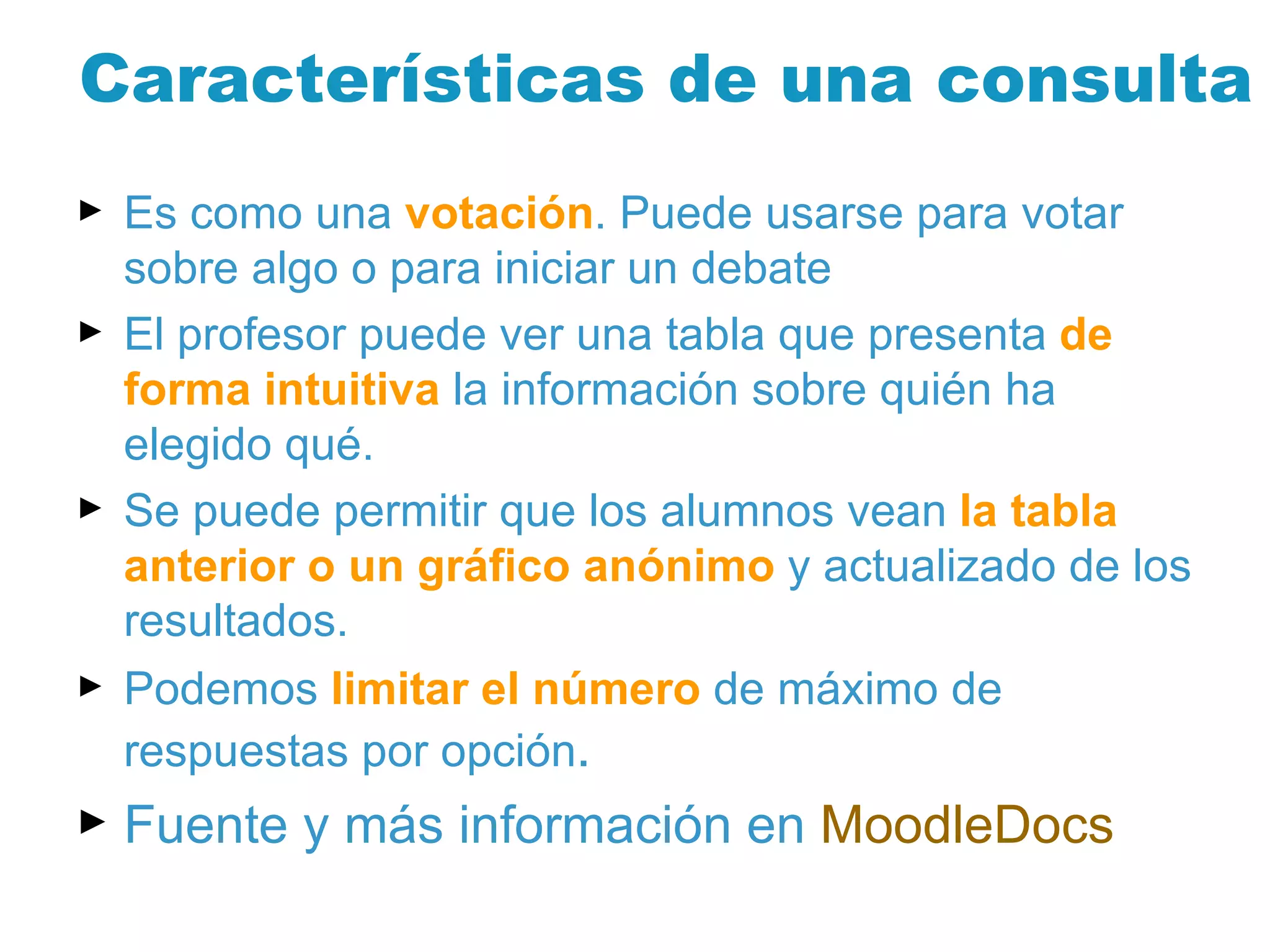 Características de una consulta Es como una  votación . Puede usarse para votar sobre algo o para iniciar un debate El profesor puede ver una tabla que presenta  de forma intuitiva  la información sobre quién ha elegido qué.  Se puede permitir que los alumnos vean  la tabla anterior o un gráfico anónimo  y actualizado de los resultados.  Podemos  limitar el número  de máximo de respuestas por opción .  Fuente y más información en  MoodleDocs 