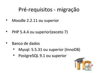 Pré-requisitos - migração

Moodle 2.2.11 ou superior

PHP 5.4.4 ou superior(exceto 7)

Banco de dados

Mysql: 5.5.31 ou superior (InnoDB)

PostgreSQL 9.1 ou superior
 