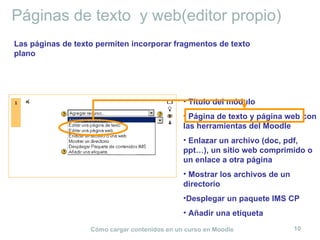 Páginas de texto y web(editor propio)
Las páginas de texto permiten incorporar fragmentos de texto
plano




                                               • Título del módulo
                                               • Página de texto y página web con
                                               las herramientas del Moodle
                                               • Enlazar un archivo (doc, pdf,
                                               ppt…), un sitio web comprimido o
                                               un enlace a otra página
                                               • Mostrar los archivos de un
                                               directorio
                                               •Desplegar un paquete IMS CP
                                               • Añadir una etiqueta

                   Cómo cargar contenidos en un curso en Moodle               10
 