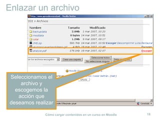Enlazar un archivo




Seleccionamos el
    archivo y
  escogemos la
   acción que
deseamos realizar

             Cómo cargar contenidos en un curso en Moodle   18
 