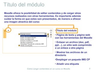 Título del módulo
Moodle ofrece la posibilidad de editar contenidos y de cargar otros
recursos realizados con otras herramientas. Es importante además
cuidar la forma en que estos son presentados, de manera a ofrecer
una imagen atractiva del curso


                                                • Título del módulo
                                                • Página de texto y página web
                                                con las herramientas del Moodle
                                                • Enlazar un archivo (doc, pdf,
                                                ppt…), un sitio web comprimido
                                                o un enlace a otra página
                                                • Mostrar los archivos de un
                                                directorio
                                                •Desplegar un paquete IMS CP
                                                • Añadir una etiqueta

                    Cómo cargar contenidos en un curso en Moodle               2
 