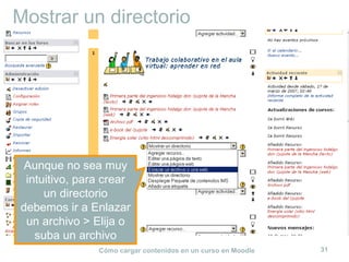 Mostrar un directorio




 Aunque no sea muy
 intuitivo, para crear
     un directorio
debemos ir a Enlazar
 un archivo > Elija o
   suba un archivo
               Cómo cargar contenidos en un curso en Moodle   31
 