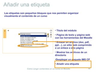 Añadir una etiqueta
Las etiquetas son pequeños bloques que nos permiten organizar
visualmente el contenido de un curso




                                              • Título del módulo
                                              • Página de texto y página web
                                              con las herramientas del Moodle
                                              • Enlazar un archivo (doc, pdf,
                                              ppt…), un sitio web comprimido
                                              o un enlace a otra página
                                              • Mostrar los archivos de un
                                              directorio
                                              •Desplegar un paquete IMS CP
                                              • Añadir una etiqueta

                  Cómo cargar contenidos en un curso en Moodle               40
 