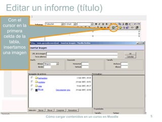 Editar un informe (título)
  Con el
cursor en la
  primera
celda de la
   tabla,
insertamos
una imagen




               Cómo cargar contenidos en un curso en Moodle   5
 