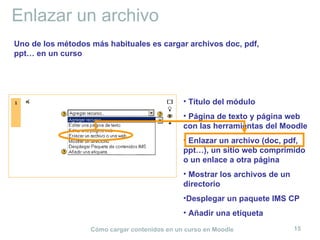 Enlazar un archivo Título del módulo Página de texto y página web con las herramientas del Moodle Enlazar un archivo (doc, pdf, ppt…), un sitio web comprimido o un enlace a otra página Mostrar los archivos de un directorio Desplegar un paquete IMS CP Añadir una etiqueta Uno de los métodos más habituales es cargar archivos doc, pdf, ppt… en un curso 