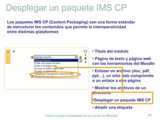 Desplegar un paquete IMS CP Título del módulo Página de texto y página web con las herramientas del Moodle Enlazar un archivo (doc, pdf, ppt…), un sitio web comprimido o un enlace a otra página Mostrar los archivos de un directorio Desplegar un paquete IMS CP Añadir una etiqueta Los paquetes IMS CP (Content Packaging) son una forma estándar de estructurar los contenidos que permite la interoperatividad entre distintas plataformas 