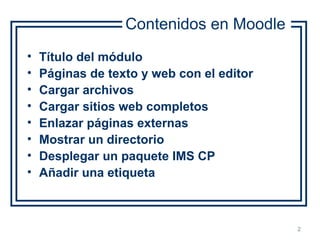 Cómo cargar contenidos en un curso en Moodle 2
• Título del módulo
• Páginas de texto y web con el editor
• Cargar archivos
• Cargar sitios web completos
• Enlazar páginas externas
• Mostrar un directorio
• Desplegar un paquete IMS CP
• Añadir una etiqueta
Contenidos en Moodle
 