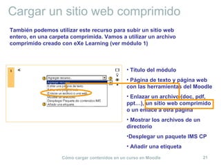 Cómo cargar contenidos en un curso en Moodle 21
Cargar un sitio web comprimido
• Título del módulo
• Página de texto y página web
con las herramientas del Moodle
• Enlazar un archivo (doc, pdf,
ppt…), un sitio web comprimido
o un enlace a otra página
• Mostrar los archivos de un
directorio
•Desplegar un paquete IMS CP
• Añadir una etiqueta
También podemos utilizar este recurso para subir un sitio web
entero, en una carpeta comprimida. Vamos a utilizar un archivo
comprimido creado con eXe Learning (ver módulo 1)
 